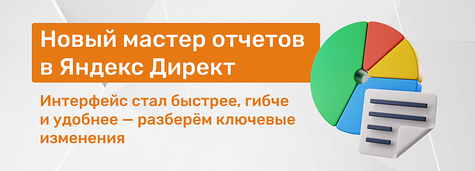 Гид по новому Мастеру отчетов в Яндекс Директ: что изменилось и как этим пользоваться